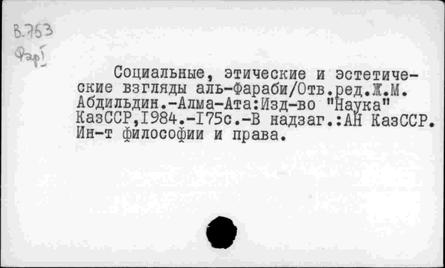 ﻿Социальные, этические и эстетические взгляды аль-Фараби/Отв.редЛ.М. Абди льдин .-Алма-Ата: Изд-во ’’Наука” КазССР,1984.-175с.-В надзаг.:АН КазССР. Ин-т философии и права.